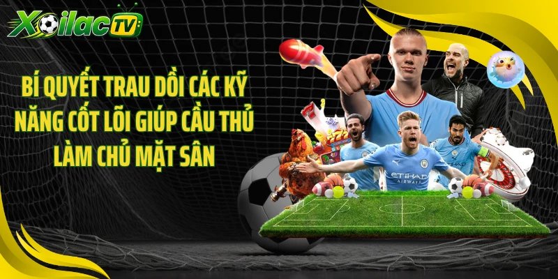 Bí quyết trau dồi các kỹ năng cốt lõi giúp cầu thủ làm chủ mặt sân