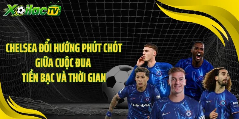 Chelsea đổi hướng phút chót giữa cuộc đua tiền bạc và thời gian