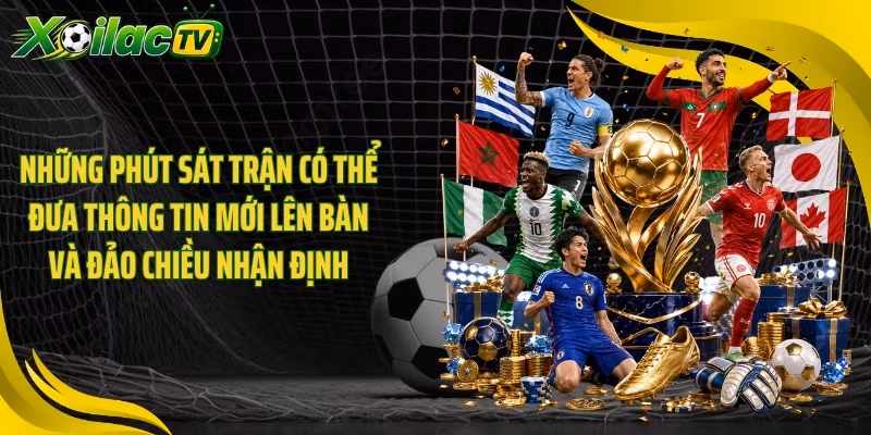 Những phút sát trận có thể đưa thông tin mới lên bàn và đảo chiều nhận định